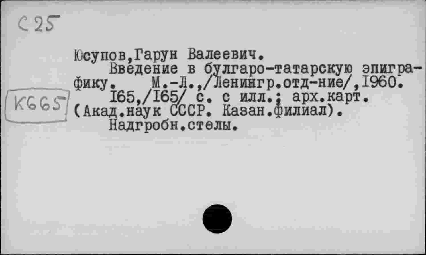 ﻿С2Г
Юсупов,Гарун Валеевич.
Введение в булгаро-татарскую эпиграфику. М.-Л.,/Ленингр.отд-ние/,1960.
165,/165/ с. с илл.; арх.карт.
с'©’о. (Акад.наук СССР. Казан.филиал).
Надгробн.стелы.